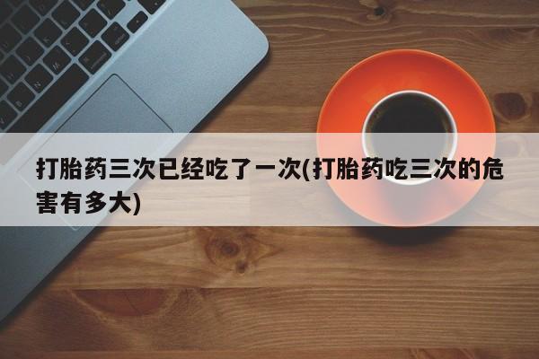 流产药怎么买打胎药三次已经吃了一次(打胎药吃三次的危害有多大)