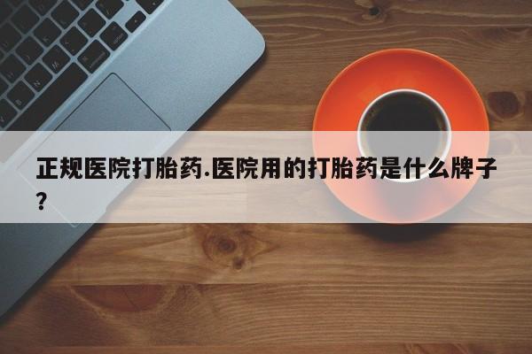 流产药怎么买正规医院打胎药.医院用的打胎药是什么牌子？