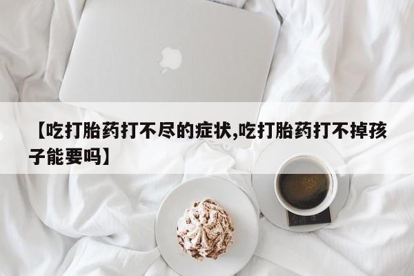 流产药怎么买【吃打胎药打不尽的症状,吃打胎药打不掉孩子能要吗】