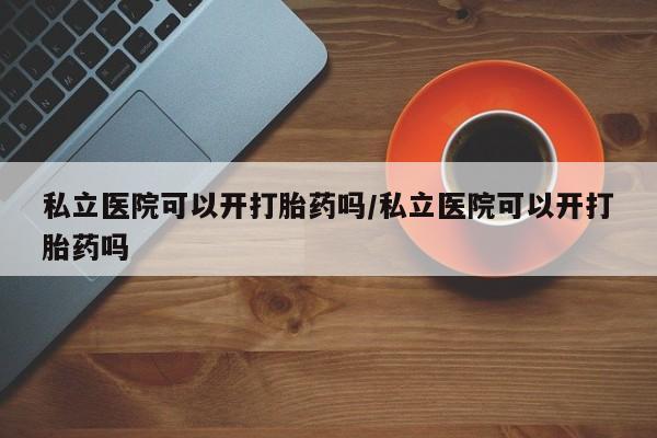 流产药怎么买私立医院可以开打胎药吗/私立医院可以开打胎药吗