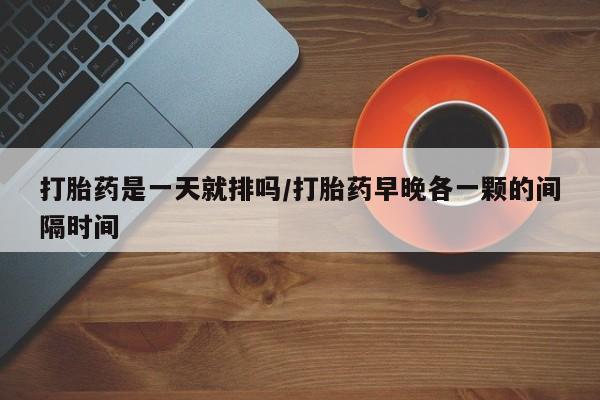 流产药怎么买打胎药是一天就排吗/打胎药早晚各一颗的间隔时间
