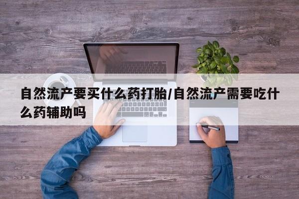 流产药怎么买自然流产要买什么药打胎/自然流产需要吃什么药辅助吗