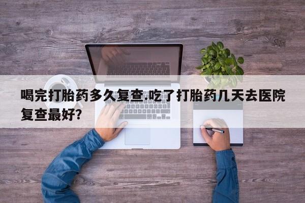 流产药怎么买喝完打胎药多久复查.吃了打胎药几天去医院复查最好？