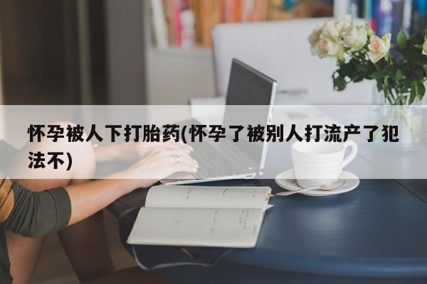 流产药怎么买怀孕被人下打胎药(怀孕了被别人打流产了犯法不)