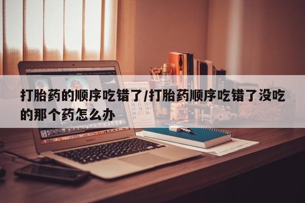 流产药怎么买打胎药的顺序吃错了/打胎药顺序吃错了没吃的那个药怎么办
