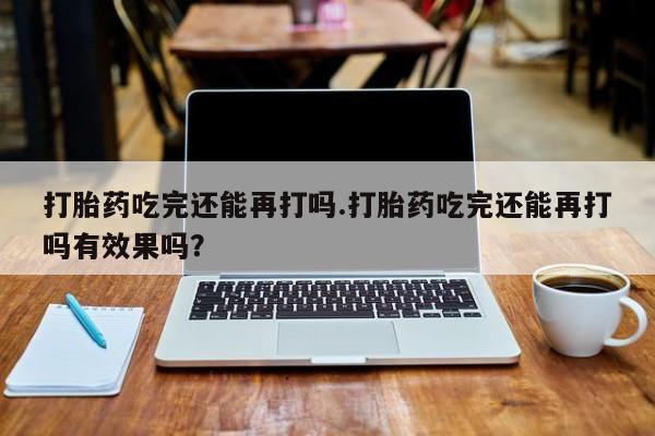 流产药怎么买打胎药吃完还能再打吗.打胎药吃完还能再打吗有效果吗？