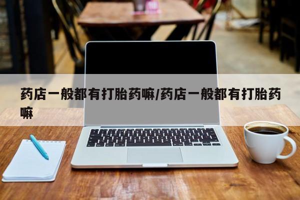 流产药怎么买药店一般都有打胎药嘛/药店一般都有打胎药嘛