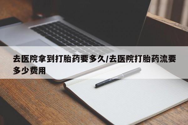 流产药怎么买去医院拿到打胎药要多久/去医院打胎药流要多少费用