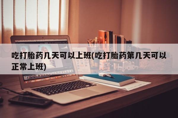 流产药怎么买吃打胎药几天可以上班(吃打胎药第几天可以正常上班)