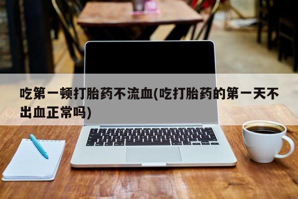 流产药怎么买吃第一顿打胎药不流血(吃打胎药的第一天不出血正常吗)