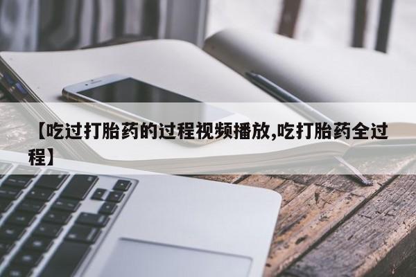 流产药怎么买【吃过打胎药的过程视频播放,吃打胎药全过程】