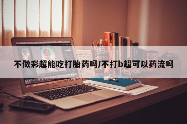 流产药怎么买不做彩超能吃打胎药吗/不打b超可以药流吗