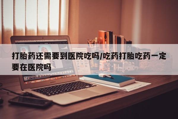 流产药怎么买打胎药还需要到医院吃吗/吃药打胎吃药一定要在医院吗