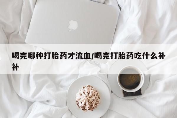 流产药怎么买喝完哪种打胎药才流血/喝完打胎药吃什么补补