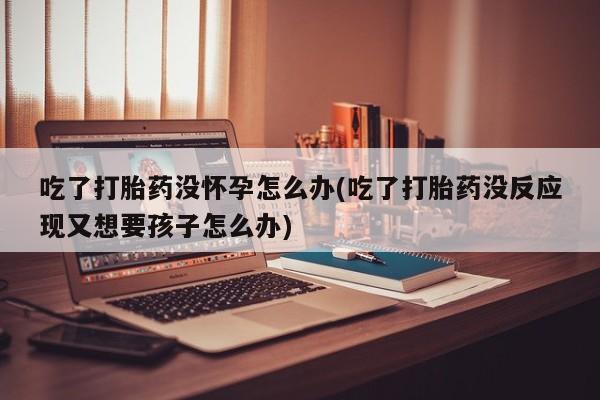 流产药怎么买吃了打胎药没怀孕怎么办(吃了打胎药没反应现又想要孩子怎么办)