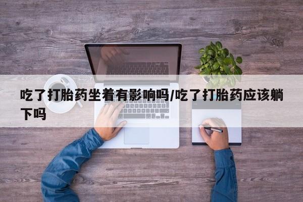 流产药怎么买吃了打胎药坐着有影响吗/吃了打胎药应该躺下吗