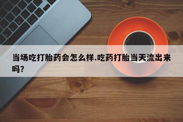 流产药怎么买当场吃打胎药会怎么样.吃药打胎当天流出来吗？