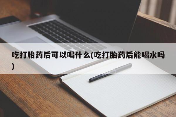 流产药怎么买吃打胎药后可以喝什么(吃打胎药后能喝水吗)