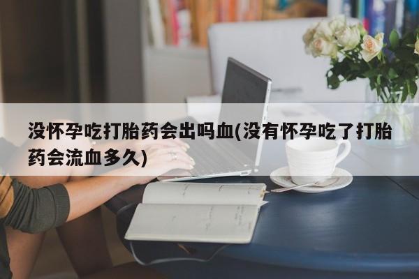 流产药怎么买没怀孕吃打胎药会出吗血(没有怀孕吃了打胎药会流血多久)