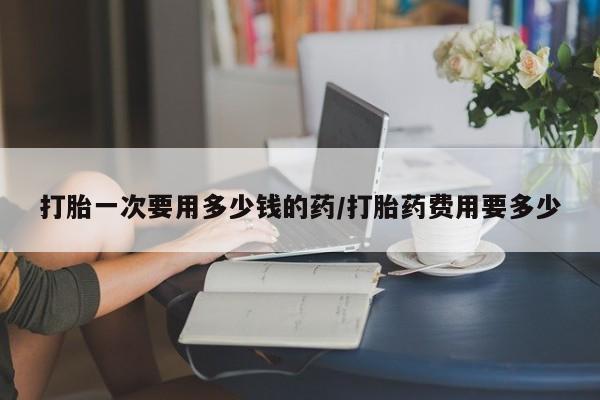 流产药怎么买打胎一次要用多少钱的药/打胎药费用要多少