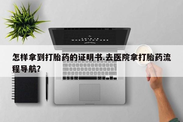 流产药怎么买怎样拿到打胎药的证明书.去医院拿打胎药流程导航？