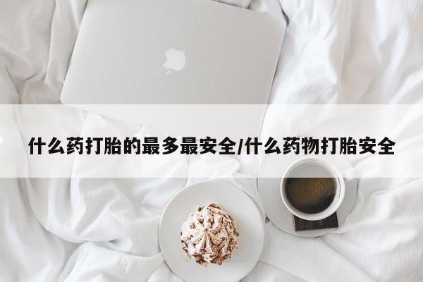 流产药怎么买什么药打胎的最多最安全/什么药物打胎安全