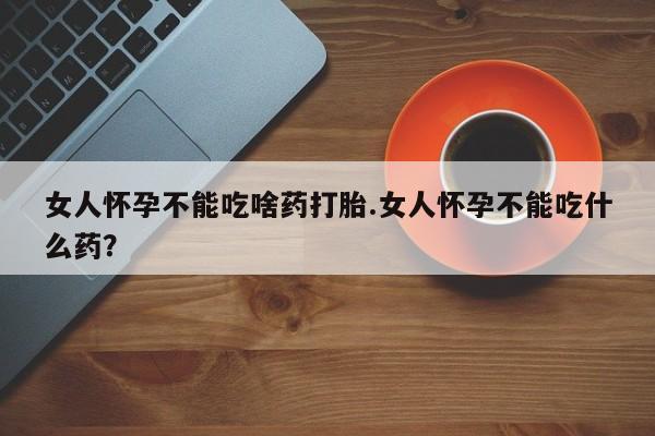 流产药怎么买女人怀孕不能吃啥药打胎.女人怀孕不能吃什么药？