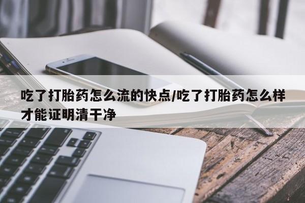 流产药怎么买吃了打胎药怎么流的快点/吃了打胎药怎么样才能证明清干净