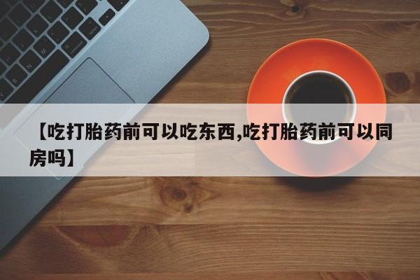 流产药怎么买【吃打胎药前可以吃东西,吃打胎药前可以同房吗】