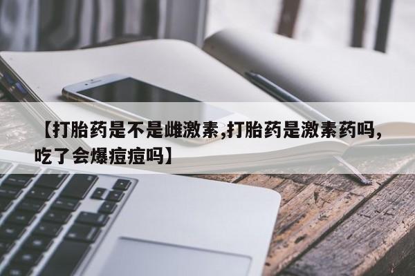 流产药怎么买【打胎药是不是雌激素,打胎药是激素药吗,吃了会爆痘痘吗】