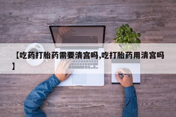 流产药怎么买【吃药打胎药需要清宫吗,吃打胎药用清宫吗】