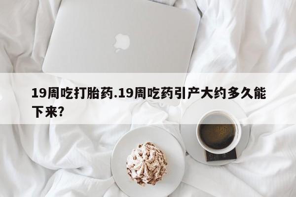 流产药怎么买19周吃打胎药.19周吃药引产大约多久能下来？
