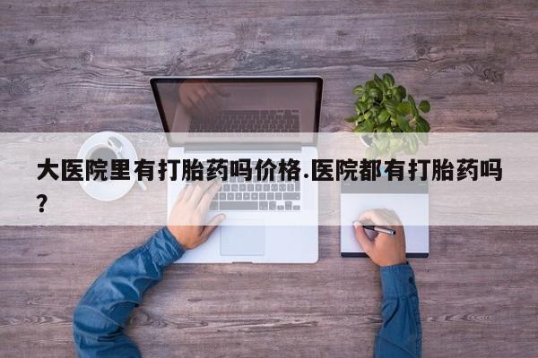 流产药怎么买大医院里有打胎药吗价格.医院都有打胎药吗？