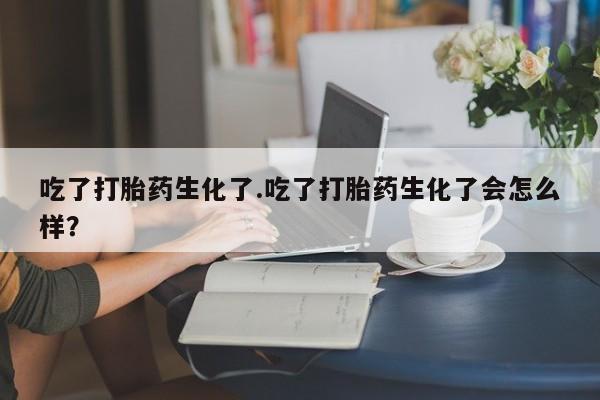 流产药怎么买吃了打胎药生化了.吃了打胎药生化了会怎么样？