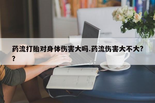 流产药怎么买药流打胎对身体伤害大吗.药流伤害大不大?？