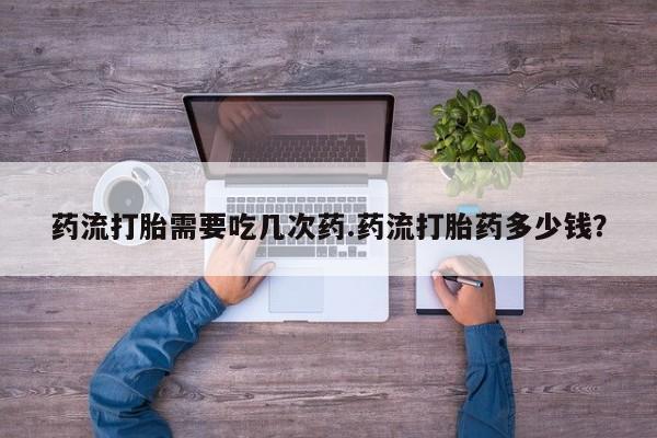 流产药怎么买药流打胎需要吃几次药.药流打胎药多少钱？