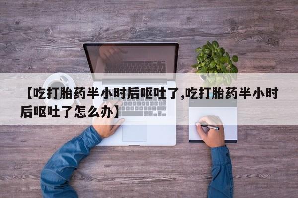 流产药怎么买【吃打胎药半小时后呕吐了,吃打胎药半小时后呕吐了怎么办】