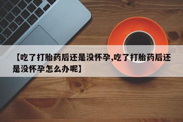 流产药怎么买【吃了打胎药后还是没怀孕,吃了打胎药后还是没怀孕怎么办呢】