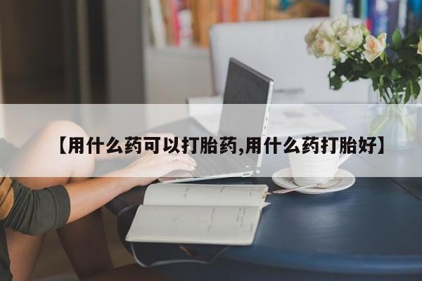 流产药怎么买【用什么药可以打胎药,用什么药打胎好】
