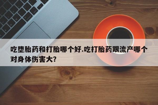 流产药怎么买吃堕胎药和打胎哪个好.吃打胎药跟流产哪个对身体伤害大？