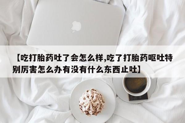 流产药怎么买【吃打胎药吐了会怎么样,吃了打胎药呕吐特别厉害怎么办有没有什么东西止吐】