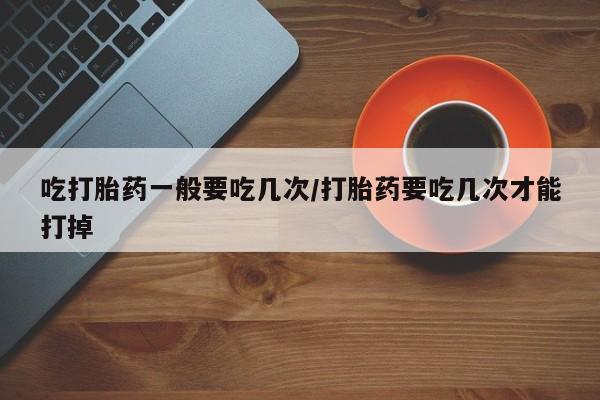 流产药怎么买吃打胎药一般要吃几次/打胎药要吃几次才能打掉