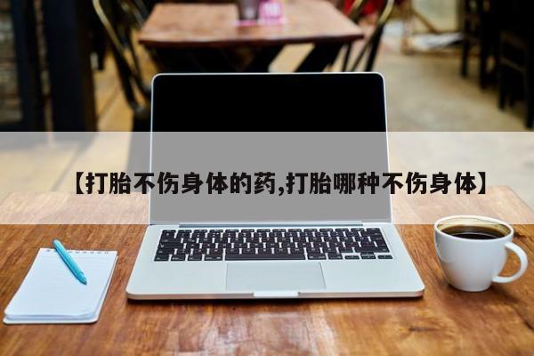 流产药怎么买【打胎不伤身体的药,打胎哪种不伤身体】