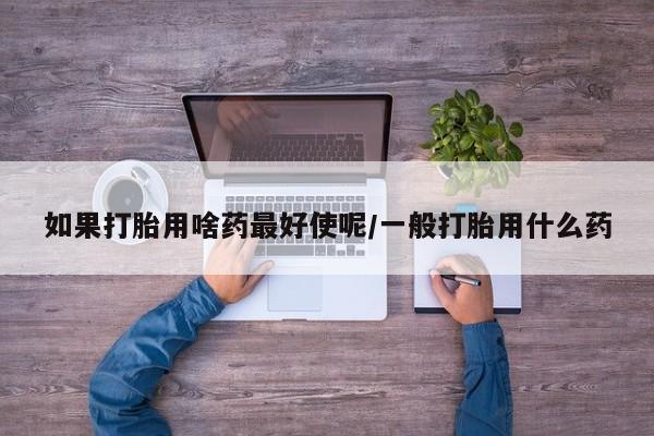 流产药怎么买如果打胎用啥药最好使呢/一般打胎用什么药