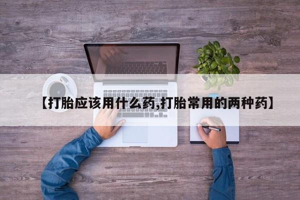 流产药怎么买【打胎应该用什么药,打胎常用的两种药】
