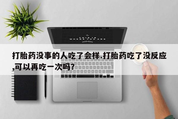 流产药怎么买打胎药没事的人吃了会样.打胎药吃了没反应,可以再吃一次吗？