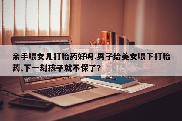 流产药怎么买亲手喂女儿打胎药好吗.男子给美女喂下打胎药,下一刻孩子就不保了？