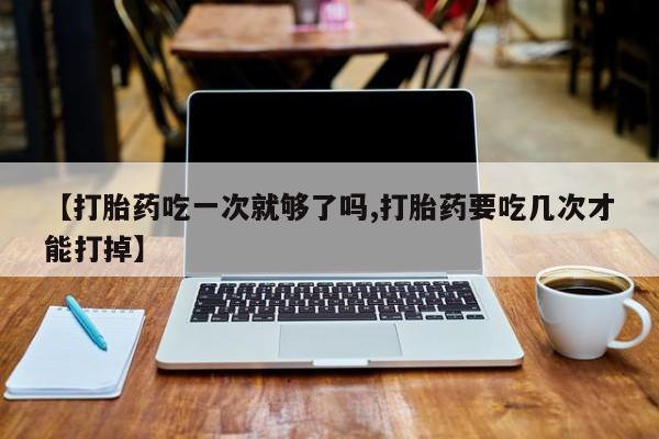 流产药怎么买【打胎药吃一次就够了吗,打胎药要吃几次才能打掉】