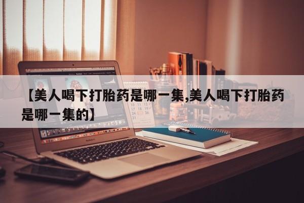 流产药怎么买【美人喝下打胎药是哪一集,美人喝下打胎药是哪一集的】