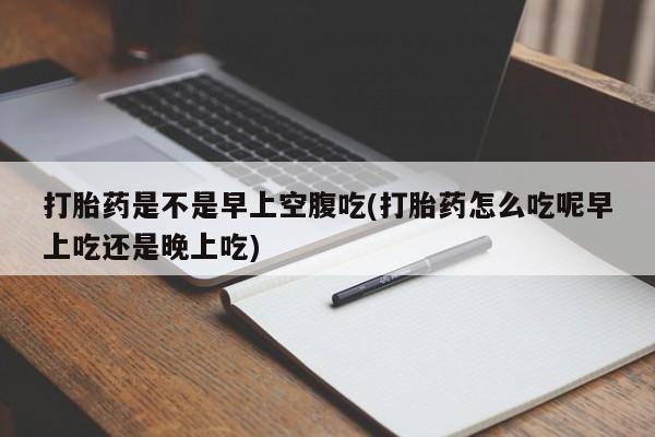 流产药怎么买打胎药是不是早上空腹吃(打胎药怎么吃呢早上吃还是晚上吃)